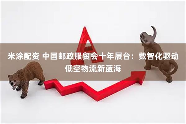 米涂配资 中国邮政服贸会十年展台：数智化驱动低空物流新蓝海