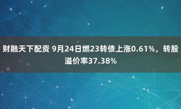 财融天下配资 9月24日燃23转债上涨0.61%，转股溢价率37.38%