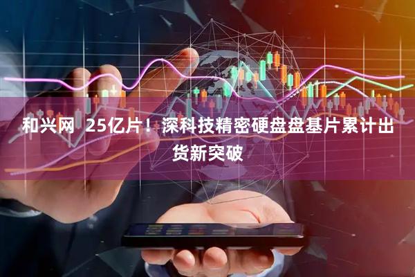 和兴网  25亿片！深科技精密硬盘盘基片累计出货新突破