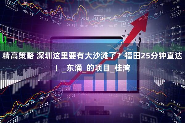 精高策略 深圳这里要有大沙滩了？福田25分钟直达！_东涌_的项目_桂湾