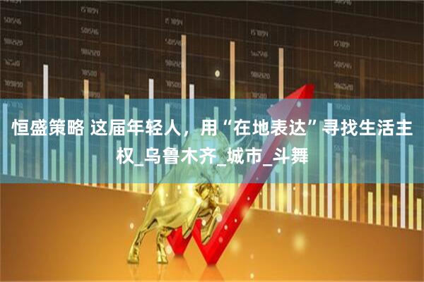 恒盛策略 这届年轻人，用“在地表达”寻找生活主权_乌鲁木齐_城市_斗舞