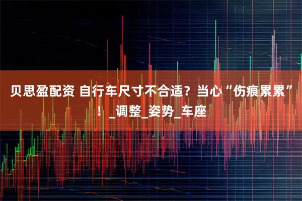 贝思盈配资 自行车尺寸不合适？当心“伤痕累累”！_调整_姿势_车座