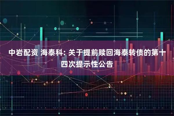 中岩配资 海泰科: 关于提前赎回海泰转债的第十四次提示性公告